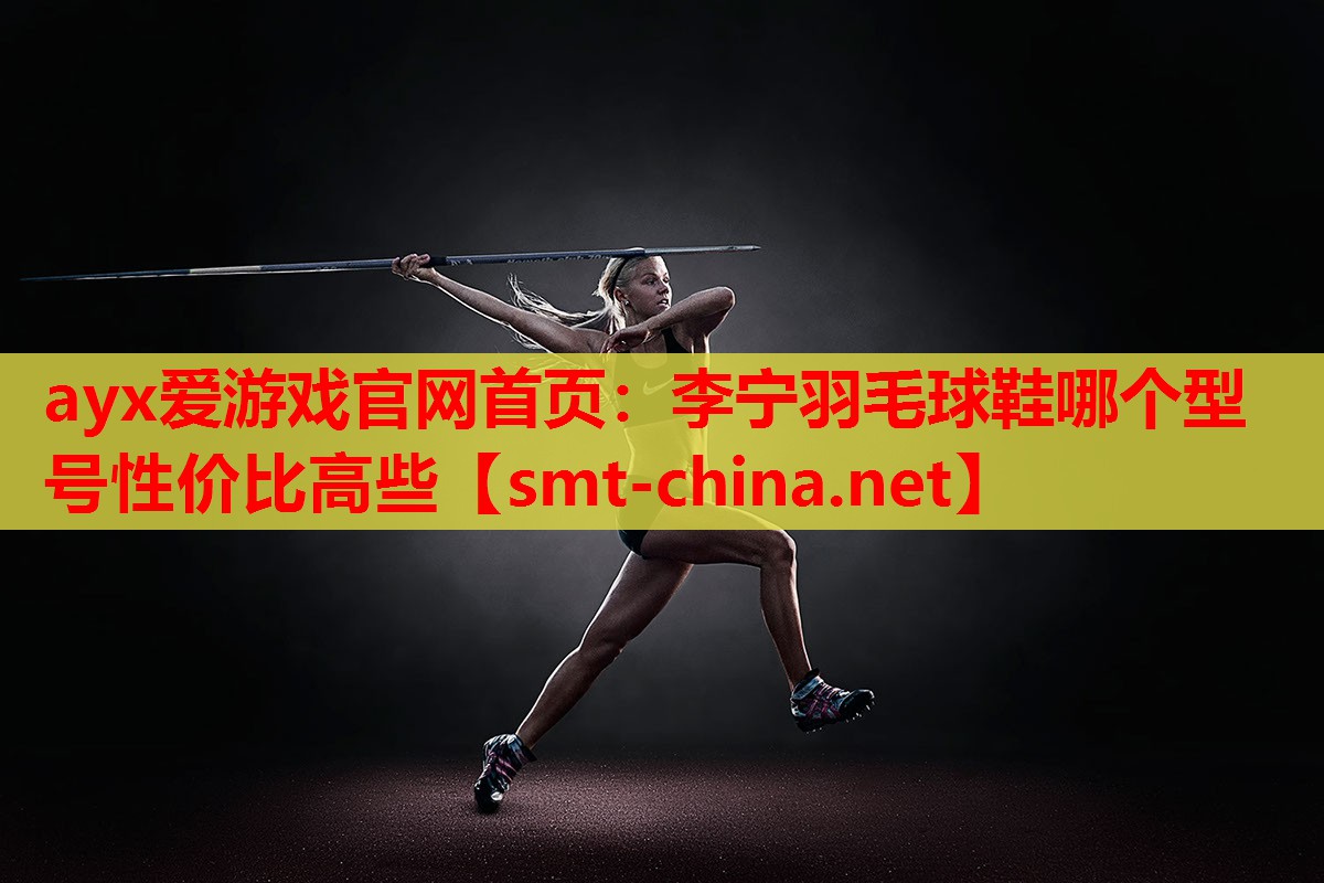 ayx爱游戏官网首页：李宁羽毛球鞋哪个型号性价比高些